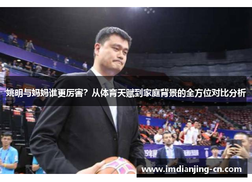 姚明与妈妈谁更厉害？从体育天赋到家庭背景的全方位对比分析