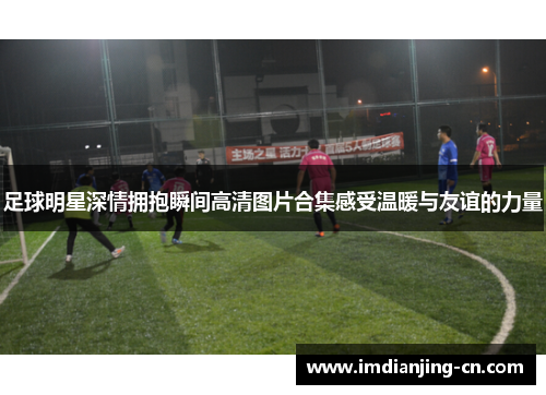 足球明星深情拥抱瞬间高清图片合集感受温暖与友谊的力量