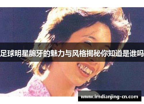 足球明星龅牙的魅力与风格揭秘你知道是谁吗
