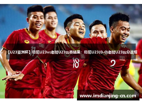 【U23亚洲杯】印尼U23vs老挝U23比赛结果：印尼U23(0-0)老挝U23比分战报